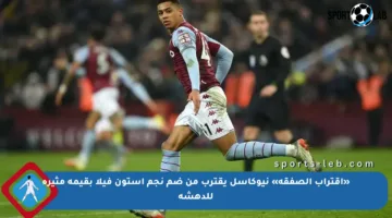 «اقتراب الصفقة» نيوكاسل يقترب من ضم نجم أستون فيلا بقيمة مثيرة للدهشة